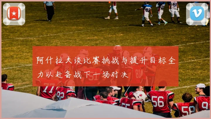 阿什拉夫谈比赛挑战与提升目标全力以赴备战下一场对决
