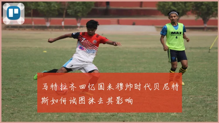 马特拉齐回忆国米穆帅时代贝尼特斯如何试图抹去其影响