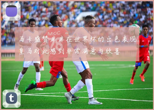 马卡盛赞库库在世界杯的出色表现皇马对此感到非常满意与欣喜