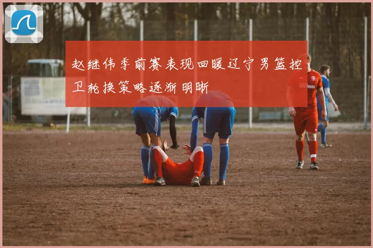 赵继伟季前赛表现回暖辽宁男篮控卫轮换策略逐渐明晰