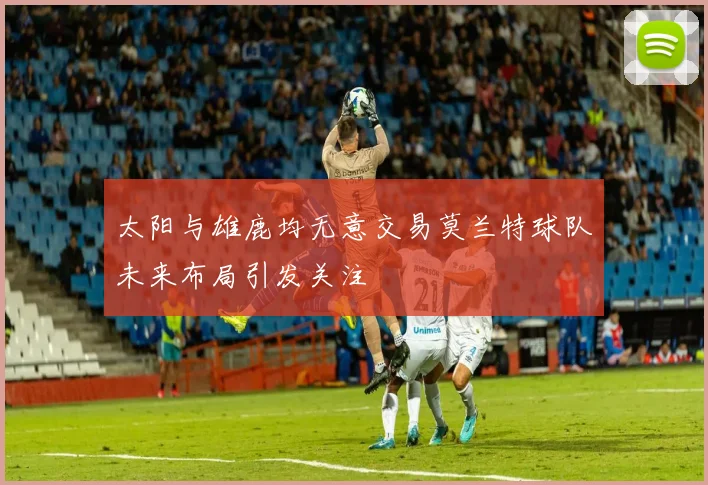 太阳与雄鹿均无意交易莫兰特球队未来布局引发关注