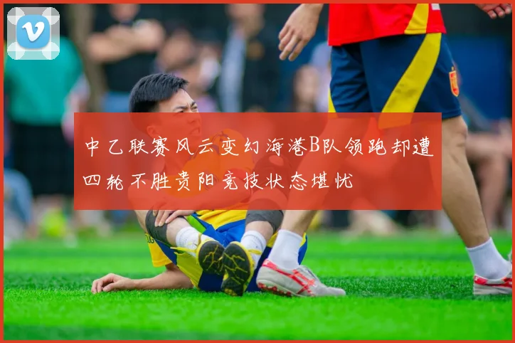 中乙联赛风云变幻海港B队领跑却遭四轮不胜贵阳竞技状态堪忧