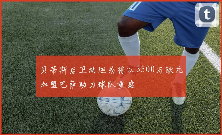 贝蒂斯后卫纳坦或将以3500万欧元加盟巴萨助力球队重建
