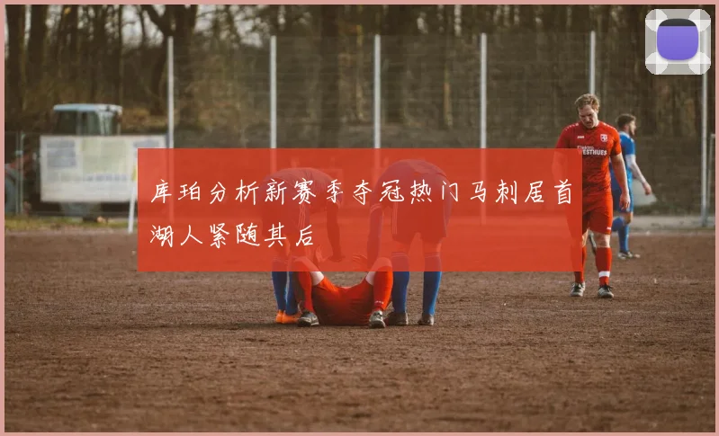 库珀分析新赛季夺冠热门马刺居首湖人紧随其后