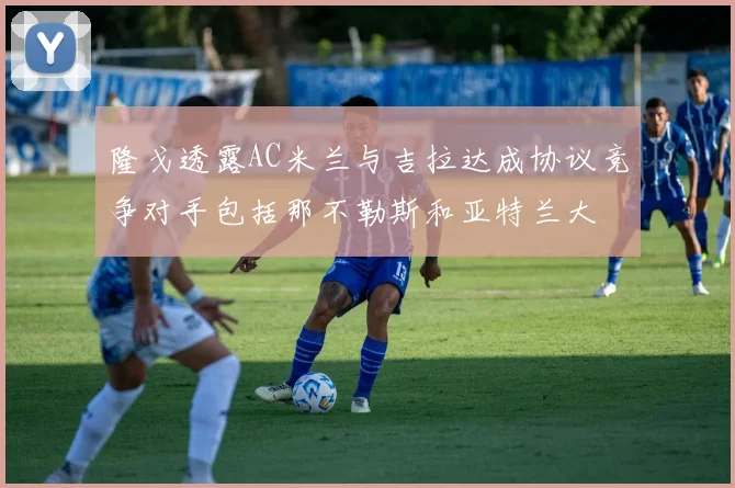 隆戈透露AC米兰与吉拉达成协议竞争对手包括那不勒斯和亚特兰大