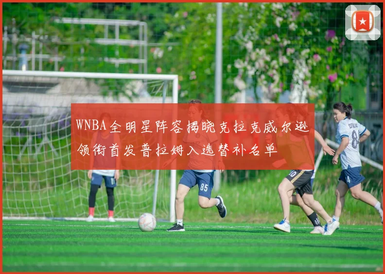 WNBA全明星阵容揭晓克拉克威尔逊领衔首发普拉姆入选替补名单