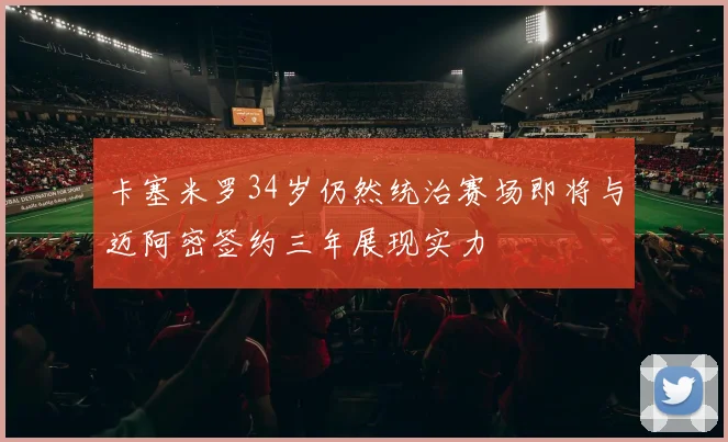 卡塞米罗34岁仍然统治赛场即将与迈阿密签约三年展现实力