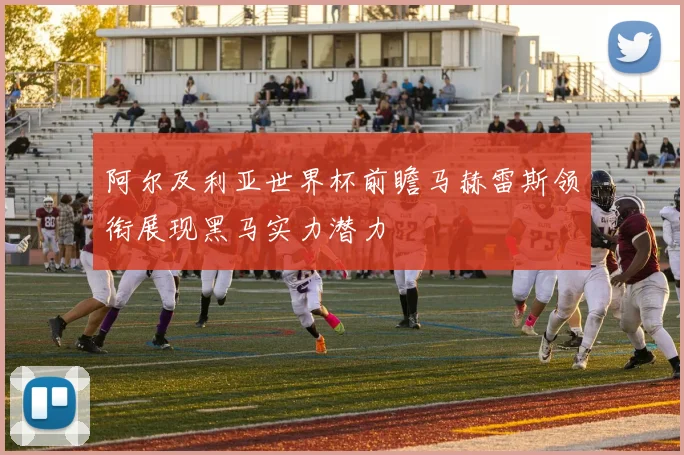 阿尔及利亚世界杯前瞻马赫雷斯领衔展现黑马实力潜力