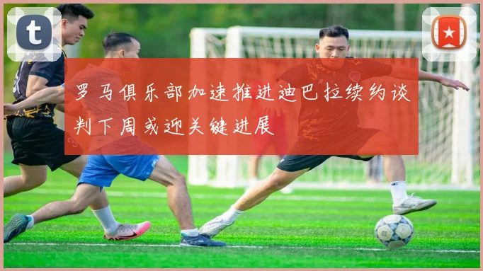 罗马俱乐部加速推进迪巴拉续约谈判下周或迎关键进展