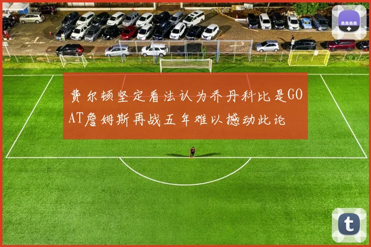 费尔顿坚定看法认为乔丹科比是GOAT詹姆斯再战五年难以撼动此论