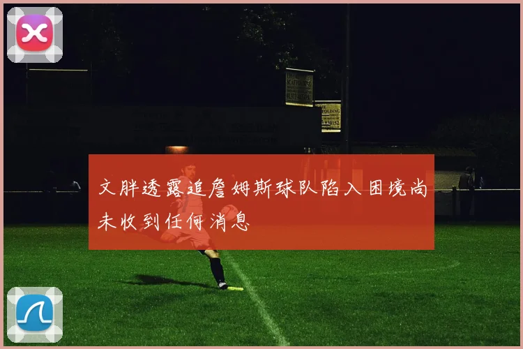 文胖透露追詹姆斯球队陷入困境尚未收到任何消息