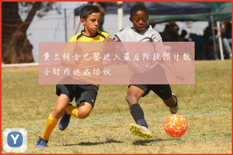 费兰转会巴黎进入最后阶段预计数小时内达成协议