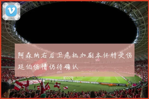 阿森纳右后卫危机加剧本怀特受伤廷伯伤情仍待确认