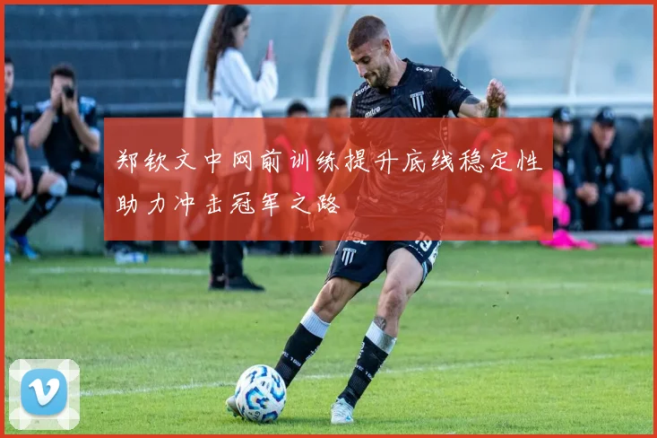 郑钦文中网前训练提升底线稳定性助力冲击冠军之路