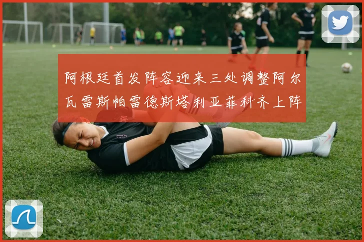 阿根廷首发阵容迎来三处调整阿尔瓦雷斯帕雷德斯塔利亚菲科齐上阵