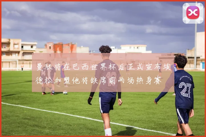 曼联将在巴西世界杯后正式宣布埃德松加盟他将缺席前两场热身赛